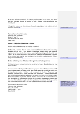By the time students had finished, the bell rang and before they left for recess, Miss Marta
told them that I was going to be teaching the next 6 classes. They said good bye and
hurriedly left.
I thought this was a great class because the students participated a lot and shared their
ideas and experiences.
Trainee’s Name: Knye, María Isabel
Practicum level: Secondary
Group: 1st
year “B”
Date: September 14th
, 2016
Class 1 (80’)
Section 1: Describing the lesson as it unfolds
4. What aspects of the lesson do you consider successful?
On the whole, I consider all of the lesson was successful because the students were really
engaged with the topic. They wanted to participate speaking about their personal
experiences as I shared with them my own regarding the topic being dealt with, which was
“Music”. As we started talking about music and music makers, students were able to relate it
to the previous topic they had been working on, that of multiple intelligences, one of them
being “musical intelligence”.
Section 2: Making sense of the lesson through relevant lived experiences
7. Choose a moment that was important for you during the lesson. Describe it and say why
it was important.
In order to introduce the topic of Music Makers, I prepared a PowerPoint presentation to tell
my brother’s story and his love for music. As I started telling the students the way he had
developed as a musician I felt that I had every student’s attention. They were very
interested in knowing what I had to share with them and showed it to me by following me
with their eyes and asking follow-up questions as I added information. I have always thought
that there’s no better way to catch student’s attention than sharing life experiences because
they feel that you are letting them in your own life and in return they are willing to share their
own ones which is the best way to make them speak about themselves. We always need to
bear in mind that communication is the main goal when learning a foreign language.
Trainee’s Name: Knye, María Isabel
Practicum level: Secondary
Group: 1st
year “B”
Date: October 7th
, 2016
Class 6 (80’)
Comentario [14]: That's great!
Comentario [15]: ;)
Comentario [16]: If we go beyond,
we can refer to the effects that those
exchanges have on our lives. You
made communication meaningful by
talking about your brother. =)
 