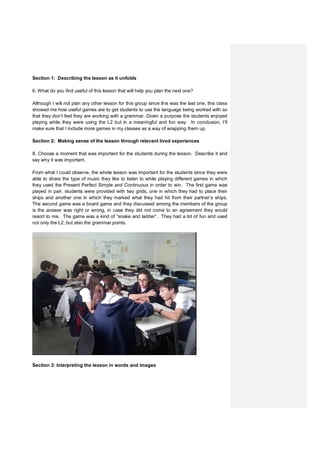 Section 1: Describing the lesson as it unfolds
6. What do you find useful of this lesson that will help you plan the next one?
Although I will not plan any other lesson for this group since this was the last one, this class
showed me how useful games are to get students to use the language being worked with so
that they don’t feel they are working with a grammar. Given a purpose the students enjoyed
playing while they were using the L2 but in a meaningful and fun way. In conclusion, I’ll
make sure that I include more games in my classes as a way of wrapping them up.
Section 2: Making sense of the lesson through relevant lived experiences
8. Choose a moment that was important for the students during the lesson. Describe it and
say why it was important.
From what I could observe, the whole lesson was important for the students since they were
able to share the type of music they like to listen to while playing different games in which
they used the Present Perfect Simple and Continuous in order to win. The first game was
played in pair, students were provided with two grids, one in which they had to place their
ships and another one in which they marked what they had hit from their partner’s ships.
The second game was a board game and they discussed among the members of the group
is the answer was right or wrong, in case they did not come to an agreement they would
resort to me. The game was a kind of “snake and ladder”. They had a lot of fun and used
not only the L2, but also the grammar points.
Section 3: Interpreting the lesson in words and images
 