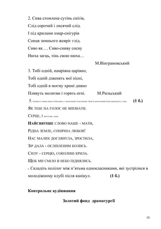 2. Сива стомлена сутінь снігів, 
Слід сорочий і лисячий слід. 
І під крилами хмар-снігурів 
Сонця зимнього жевріє глід. 
Сиво як…. Сиво-сниву сосну 
Нюха заєць, тінь свою нюха… 
М.Вінграновський 
3. Тобі одній, намріяна царівно, 
Тобі одній дзвенять мої пісні, 
Тобі одній в моєму храмі дивно 
Пливуть молитви і горять огні. М.Рильський 
5. ЗАПИШІТЬ УРИВОК ВІРША А.МАЛИШКА У ФОНЕТИЧНІЙ ТРАНСКРИПЦІЇ. ЗРОБІТЬ ФОНЕТИЧНИЙ РОЗБІР ВИДІЛЕНОГО СЛОВА. (1 б.) 
ЯК ТЕБЕ НА ГОЛОС НЕ ВПІЗНАТИ. 
СЕРЦЕ, І ЖИТТЯ МОЄ, І КРОВ, 
НАЙСВЯТІШЕ СЛОВО НАШЕ - МАТИ, 
РІДНА ЗЕМЛЕ, СОНЯЧНА ЛЮБОВ! 
НАС МАЛИХ ДОГЛЯНУЛА, ЗРОСТИЛА, 
ЗІР ДАЛА - ОСЛІПЛЕНИМ КОЛИСЬ. 
СИЛУ - СЕРЦЮ, СОКОЛИНІ КРИЛА. 
ЩОБ МИ СМІЛО В НЕБО ПІДНЯЛИСЬ. 
6. Складіть полілог між п’ятьма однокласниками, які зустрілися в 
молодіжному клубі після канікул. (1 б.) 
Контрольне аудіювання 
Золотий фонд драматургії 
10 
 