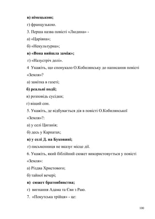 в) німецькою; 
г) французькою. 
3. Перша назва повісті «Людина» - 
а) «Царівна»; 
б) «Некультурна»; 
в) «Вона вийшла заміж»; 
г) «Назустріч долі». 
4 Укажіть, що спонукало О.Кобилянську до написання повісті 
«Земля»? 
а) замітка в газеті; 
б) реальні події; 
в) розповідь сусідки; 
г) віщий сон. 
5. Укажіть, де відбувається дія в повісті О.Кобилянської 
«Земля»?: 
а) у селі Циганія; 
б) десь у Карпатах; 
в) у селі Д. на Буковині; 
г) письменниця не вказує місце дії. 
6. Укажіть, який біблійний сюжет використовується у повісті 
«Земля»: 
а) Різдва Христового; 
б) тайної вечері; 
в) сюжет братовбивства; 
г) вигнання Адама та Єви з Раю. 
7. «Покутська трійця» - це: 
100 
 