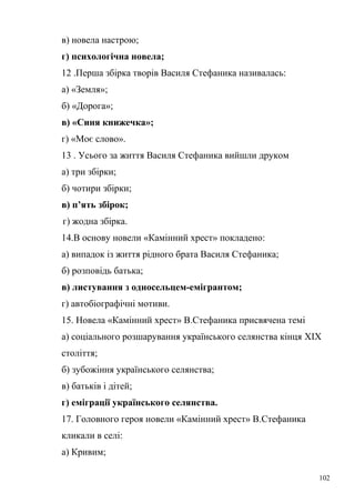 в) новела настрою; 
г) психологічна новела; 
12 .Перша збірка творів Василя Стефаника називалась: 
а) «Земля»; 
б) «Дорога»; 
в) «Синя книжечка»; 
г) «Моє слово». 
13 . Усього за життя Василя Стефаника вийшли друком 
а) три збірки; 
б) чотири збірки; 
в) п’ять збірок; 
г) жодна збірка. 
14.В основу новели «Камінний хрест» покладено: 
а) випадок із життя рідного брата Василя Стефаника; 
б) розповідь батька; 
в) листування з односельцем-емігрантом; 
г) автобіографічні мотиви. 
15. Новела «Камінний хрест» В.Стефаника присвячена темі 
а) соціального розшарування українського селянства кінця XIX 
століття; 
б) зубожіння українського селянства; 
в) батьків і дітей; 
г) еміграції українського селянства. 
17. Головного героя новели «Камінний хрест» В.Стефаника 
кликали в селі: 
а) Кривим; 
102 
 