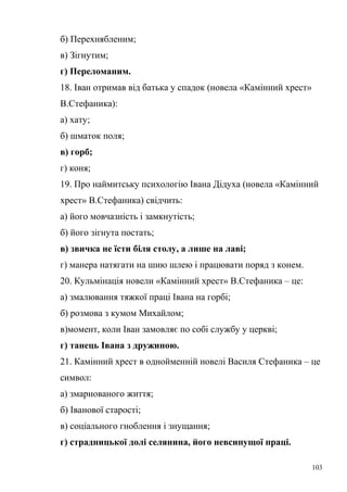 б) Перехнябленим; 
в) Зігнутим; 
г) Переломаним. 
18. Іван отримав від батька у спадок (новела «Камінний хрест» 
В.Стефаника): 
а) хату; 
б) шматок поля; 
в) горб; 
г) коня; 
19. Про наймитську психологію Івана Дідуха (новела «Камінний 
хрест» В.Стефаника) свідчить: 
а) його мовчазність і замкнутість; 
б) його зігнута постать; 
в) звичка не їсти біля столу, а лише на лаві; 
г) манера натягати на шию шлею і працювати поряд з конем. 
20. Кульмінація новели «Камінний хрест» В.Стефаника – це: 
а) змалювання тяжкої праці Івана на горбі; 
б) розмова з кумом Михайлом; 
в)момент, коли Іван замовляє по собі службу у церкві; 
г) танець Івана з дружиною. 
21. Камінний хрест в однойменній новелі Василя Стефаника – це 
символ: 
а) змарнованого життя; 
б) Іванової старості; 
в) соціального гноблення і знущання; 
г) страдницької долі селянина, його невсипущої праці. 
103 
 