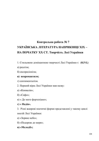 Контрольна робота № 7 
УКРАЇНСЬКА ЛІТЕРАТУРА НАПРИКІНЦІ ХІХ – 
НА ПОЧАТКУ ХХ СТ. Творчість Лесі Українки 
1. Стильовою домінантною творчості Лесі Українки є: (0,5 б.) 
а) реалізм; 
б) експресіонізм; 
в) неоромантизм; 
г) сентименталізм. 
2. Перший вірш Лесі Українки мав назву: 
а) «Конвалія»; 
б) «Сафо»; 
в) « До мого фортепіано»; 
г) « Надія». 
3. Різні жанрові поетичні форми представлені у такому циклі 
поезій Лесі Українки: 
а) «Зоряне небо»; 
б) «Подорож до моря»; 
в) «Мелодії»; 
108 
 