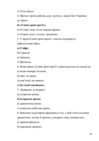 г) «Сім струн». 
4. Протест проти рабства духу звучить у вірші Лесі Українки 
а) «Дим»; 
б) «Contra spem spero!»; 
в) «Слово, чому ти не твердая криця»; 
г) «Скрізь плач, і стогін, і ридання». 
5. У вірші«Contra spem spero!» поетеса інтерпретує 
міфологічний образ: 
а) Сізіфа; 
б) Геракла; 
в) Аріадни; 
г) Прометея. 
6. Назва вірша «Contra spem spero!» перекладається на латинь як 
а) надія помирає остання; 
б) мріє, не зрадь; 
в) пам’ятай, що живеш; 
г) без надії сподіваюсь. 
7. «Бояриня» за жанром – 
а) історична поема; 
б) історична драма; 
в) драматична поема; 
г) соціально-побутова драма. 
8. Невелика за розміром віршована п’єса, у якій тісно поєднане 
драматичне, епічне й ліричне у розкриті теми, називається: 
а) драмою-феєрією; 
б) народною драмою; 
109 
 