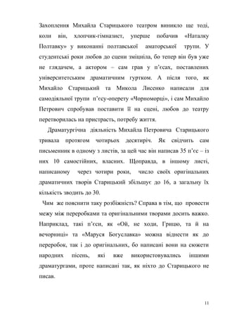 Захоплення Михайла Старицького театром виникло ще тоді, 
коли він, хлопчик-гімназист, уперше побачив «Наталку 
Полтавку» у виконанні полтавської аматорської трупи. У 
студентські роки любов до сцени зміцніла, бо тепер він був уже 
не глядачем, а актором – сам грав у п’єсах, поставлених 
університетським драматичним гуртком. А після того, як 
Михайло Старицький та Микола Лисенко написали для 
самодіяльної трупи п’єсу-оперету «Чорноморці», і сам Михайло 
Петрович спробував поставити її на сцені, любов до театру 
перетворилась на пристрасть, потребу життя. 
Драматургічна діяльність Михайла Петровича Старицького 
тривала протягом чотирьох десятиріч. Як свідчить сам 
письменник в одному з листів, за цей час він написав 35 п’єс – із 
них 10 самостійних, власних. Щоправда, в іншому листі, 
написаному через чотири роки, число своїх оригінальних 
драматичних творів Старицький збільшує до 16, а загальну їх 
кількість зводить до 30. 
Чим же пояснити таку розбіжність? Справа в тім, що провести 
межу між переробками та оригінальними творами досить важко. 
Наприклад, такі п’єси, як «Ой, не ходи, Грицю, та й на 
вечорниці» та «Маруся Богуславка» можна віднести як до 
переробок, так і до оригінальних, бо написані вони на сюжети 
народних пісень, які вже використовувались іншими 
драматургами, проте написані так, як ніхто до Старицького не 
писав. 
11 
 