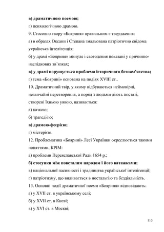 в) драматичною поемою; 
г) психологічною драмою. 
9. Стосовно твору «Бояриня» правильним є твердження: 
а) в образах Оксани і Степана змальована патріотично свідома 
українська інтелігенція; 
б) у драмі «Бояриня» минуле і сьогодення показані у причинно- 
наслідкових зв’язках; 
в) у драмі порушується проблема історичного безпам’ятства; 
г) тема «Боярині» основана на подіях ХVІІІ ст.. 
10. Драматичний твір, у якому відбуваються неймовірні, 
незвичайні перетворення, а поряд з людьми діють постаті, 
створені їхньою уявою, називається: 
а) казкою; 
б) трагедією; 
в) драмою-феєрією; 
г) містерією. 
12. Проблематика «Боярині» Лесі Українки окреслюється такими 
поняттями, КРІМ: 
а) проблеми Переяславської Ради 1654 р.; 
б) стосунки між повсталим народом і його ватажками; 
в) національної пасивності і зрадництва української інтелігенції; 
г) патріотизму, що виливається в ностальгію та бездіяльність. 
13. Основні події драматичної поеми «Бояриня» відповідають: 
а) у ХVII ст. в українському селі; 
б) у XVII ст. в Києві; 
в) у XVI ст. в Москві; 
110 
 