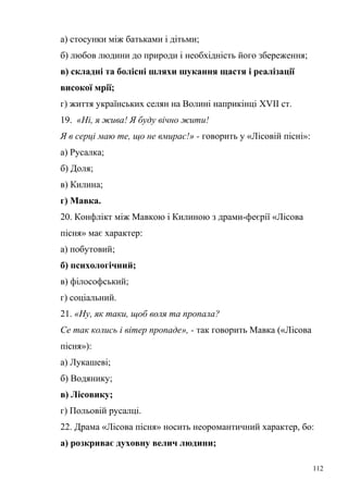 а) стосунки між батьками і дітьми; 
б) любов людини до природи і необхідність його збереження; 
в) складні та болісні шляхи шукання щастя і реалізації 
високої мрії; 
г) життя українських селян на Волині наприкінці XVII ст. 
19. «Ні, я жива! Я буду вічно жити! 
Я в серці маю те, що не вмирає!» - говорить у «Лісовій пісні»: 
а) Русалка; 
б) Доля; 
в) Килина; 
г) Мавка. 
20. Конфлікт між Мавкою і Килиною з драми-феєрії «Лісова 
пісня» має характер: 
а) побутовий; 
б) психологічний; 
в) філософський; 
г) соціальний. 
21. «Ну, як таки, щоб воля та пропала? 
Се так колись і вітер пропаде», - так говорить Мавка («Лісова 
пісня»): 
а) Лукашеві; 
б) Водянику; 
в) Лісовику; 
г) Польовій русалці. 
22. Драма «Лісова пісня» носить неоромантичний характер, бо: 
а) розкриває духовну велич людини; 
112 
 