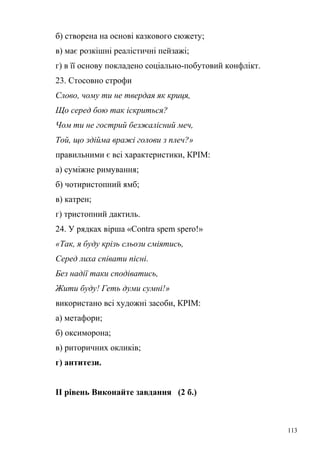 б) створена на основі казкового сюжету; 
в) має розкішні реалістичні пейзажі; 
г) в її основу покладено соціально-побутовий конфлікт. 
23. Стосовно строфи 
Слово, чому ти не твердая як криця, 
Що серед бою так іскриться? 
Чом ти не гострий безжалісний меч, 
Той, що здійма вражі голови з плеч?» 
правильними є всі характеристики, КРІМ: 
а) суміжне римування; 
б) чотиристопний ямб; 
в) катрен; 
г) тристопний дактиль. 
24. У рядках вірша «Contra spem spero!» 
«Так, я буду крізь сльози сміятись, 
Серед лиха співати пісні. 
Без надії таки сподіватись, 
Жити буду! Геть думи сумні!» 
використано всі художні засоби, КРІМ: 
а) метафори; 
б) оксиморона; 
в) риторичних окликів; 
г) антитези. 
ІІ рівень Виконайте завдання (2 б.) 
113 
 