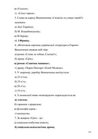 в) «Голота»; 
г) «Сила і краса». 
3. Слова на адресу Виннниченка «І відкіля ти узявся такий?» 
належать: 
а) Лесі Українці; 
б) М. Коцюбинському; 
в) М.Зерову; 
г) І.Франку. 
4. «Візитовою карткою української літератури в Європі» 
Винниченко вважав свій твір: 
а) роман «Слово за тобою, Сталіне!»; 
б) драму «Гріх»; 
в) роман «Сонячна машина»; 
г) драму «Чорна Пантера і Білий Медвідь». 
5. У творчому доробку Винниченка налічується: 
а) 23 п’єси; 
б) 35 п’єс; 
в) 28 п’єс; 
г) 19 п’єс. 
6. З латинської мови «конкордизм» перекладається як: 
а) злагода; 
б) гармонія з природою; 
в) філософія серця ; 
г) месіанство. 
7. За жанром «Гріх» - це: 
а) соціально-побутова повість; 
б) соціально-психологічна драма; 
116 
 