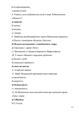 в) історичнахроніка; 
г) роман-утопія. 
8. Укажіть, коли відбуваються події в творі В.Винниченка 
«Момент»? 
а) навесні; 
б) влітку; 
в) восени; 
г) взимку. 
9. Найбільш автобіографічним героєм Винниченка вважають: 
а) Костю з оповідання «Кумедія з Костем»; 
б) Федька-халамидника з однойменного твору; 
в) Середчука з драми «Гріх»; 
г) Михайлюка із «Записок Кирпатого Мефистофеля». 
10. У новелі «Момент» порушено проблеми: 
а) батьків і дітей; 
б) соціальної нерівності; 
в) мить як життя; 
г) історичної правди. 
11. Марії Ляшківській притаманні риси характеру: 
а) несміливість; 
б) впертість; 
в) безжальність; 
г) невпевненість. 
12. На Винниченка мала вагомий вплив при написанні драми 
«Гріх» теорія: 
а) З.Фрейда; 
б) Г.Гегеля; 
117 
 