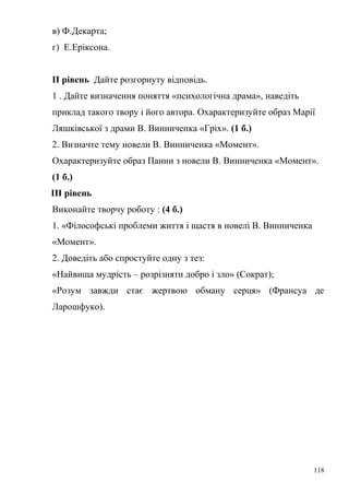 в) Ф.Декарта; 
г) Е.Еріксона. 
ІІ рівень Дайте розгорнуту відповідь. 
1 . Дайте визначення поняття «психологічна драма», наведіть 
приклад такого твору і його автора. Охарактеризуйте образ Марії 
Ляшківської з драми В. Винниченка «Гріх». (1 б.) 
2. Визначте тему новели В. Винниченка «Момент». 
Охарактеризуйте образ Панни з новели В. Винниченка «Момент». 
(1 б.) 
ІІІ рівень 
Виконайте творчу роботу : (4 б.) 
1. «Філософські проблеми життя і щастя в новелі В. Винниченка 
«Момент». 
2. Доведіть або спростуйте одну з тез: 
«Найвища мудрість – розрізняти добро і зло» (Сократ); 
«Розум завжди стає жертвою обману серця» (Франсуа де 
Ларошфуко). 
118 
 