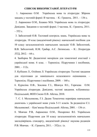 СПИСОК ВИКОРИСТАНОЇ ЛІТЕРАТУРИ 
1. Авраменко О.М. Українська мова та література: Збірник 
завдань у тестовій формі: ІІ частина. – К.: Грамота, 2011. – 136 с. 
2. Авраменко О.М., Блажко М.Б. Українська мова та література: 
Довідник. Завдання в тестовій формі. І частина. К.: Грамота, 2011. 
– 552 с. 
3. Заболотний О.В. Тестовий контроль знань. Українська мова та 
література. 10 клас (академічний рівень): навчальний посібник для 
10 класу загальноосвітніх навчальних закладів/ О.В. Заболотний, 
В.В. Заболотний, Н.М. Грабар, А.С. Литинська. – К.: Література 
ЛТД, 2012. – 64 с. 
4. Заоборна М. Дидактичні матеріали для тематичної атестації з 
української мови. 6 клас. – Тернопіль: Підручники і посібники, 
2001. – 112с. 
5. Кубішин Л., Олійник Л. Українська література: Тестові завдання 
для підготовки до зовнішнього незалежного оцінювання. – 
Тернопіль: Підручники і посібники, 2009. – 160 с. 
6. Куриліна О.В., Земляна Г.І., Шевчук Н.І., Горячева О.М. 
Українська література. Довідник, тестові завдання. м.Камянець- 
Подільський, ФОП Сисин О.В. Абетка, 2010. 
7. С. І. Мельникова, Г.І. Дядик Тематична перевірка навчальних 
досягнень з української мови учнів 5-11 класів. За редакцією С.І. 
Мельникової. – Кам’янець-Подільський: Абетка, 2001. – 136 ст. 
8. Мовчан Р.В, Авраменко О.М., Пахаренко В.І. Українська 
література: Підручник для 10 класу загальноосвітніх навчальних 
закладів(рівень стандарту, академічний рівень)/ наукова редакція 
Р.В. Мовчан. – К.: Грамота, 2011. – 352сл.: іл. 
119 
 