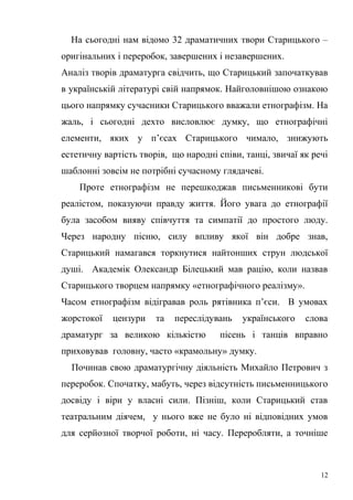 На сьогодні нам відомо 32 драматичних твори Старицького – 
оригінальних і переробок, завершених і незавершених. 
Аналіз творів драматурга свідчить, що Старицький започаткував 
в українській літературі свій напрямок. Найголовнішою ознакою 
цього напрямку сучасники Старицького вважали етнографізм. На 
жаль, і сьогодні дехто висловлює думку, що етнографічні 
елементи, яких у п’єсах Старицького чимало, знижують 
естетичну вартість творів, що народні співи, танці, звичаї як речі 
шаблонні зовсім не потрібні сучасному глядачеві. 
Проте етнографізм не перешкоджав письменникові бути 
реалістом, показуючи правду життя. Його увага до етнографії 
була засобом вияву співчуття та симпатії до простого люду. 
Через народну пісню, силу впливу якої він добре знав, 
Старицький намагався торкнутися найтонших струн людської 
душі. Академік Олександр Білецький мав рацію, коли назвав 
Старицького творцем напрямку «етнографічного реалізму». 
Часом етнографізм відігравав роль рятівника п’єси. В умовах 
жорстокої цензури та переслідувань українського слова 
драматург за великою кількістю пісень і танців вправно 
приховував головну, часто «крамольну» думку. 
Починав свою драматургічну діяльність Михайло Петрович з 
переробок. Спочатку, мабуть, через відсутність письменницького 
досвіду і віри у власні сили. Пізніш, коли Старицький став 
театральним діячем, у нього вже не було ні відповідних умов 
для серйозної творчої роботи, ні часу. Переробляти, а точніше 
12 
 