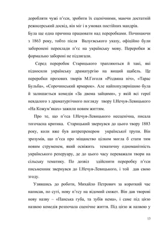 доробляти чужі п’єси, зробити їх сценічними, маючи достатній 
режисерський досвід, він міг і в умовах постійних мандрів. 
Була ще одна причина працювати над переробками. Починаючи 
з 1863 року, тобто після Валуєвського указу, офіційно були 
заборонені переклади п’єс на українську мову. Переробки ж 
формально забороні не підлягали. 
Серед переробок Старицького трапляються й такі, які 
підносили українську драматургію на вищий щабель. Це 
переробки прозових творів М.Гоголя «Різдвяна ніч», «Тарас 
Бульба», «Сорочинський ярмарок». Але найпопулярнішою була 
й залишається комедія «За двома зайцями», у якій всі герої 
невдалого з драматургічного погляду твору І.Нечуя-Левицького 
«На Кожум’яках» зажили новим життям. 
Про те, що п’єса І.Нечуя-Левицького несценічна, писала 
тогочасна критика. Старицький звернувся до цього твору 1883 
року, коли вже був антрепренером української трупи. Він 
зрозумів, що п’єса про міщанство цілком могла б стати тим 
новим струменем, який освіжить тематичну одноманітність 
українського реперуару, де до цього часу переважали твори на 
сільську тематику. По дозвіл здійснити переробку п’єси 
письменник звернувся до І.Нечуя-Левицького, і той дав свою 
згоду. 
Узявшись до роботи, Михайло Петрович за короткий час 
написав, по суті, нову п’єсу на відомий сюжет. Він дав творові 
нову назву – «Панська губа, та зубів нема», і саме під цією 
назвою комедія розпочала сценічне життя. Під цією ж назвою у 
13 
 