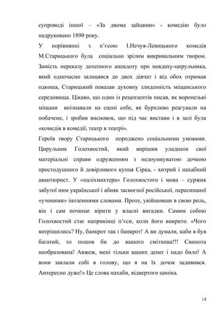 супроводі іншої – «За двома зайцями» - комедію було 
надруковано 1890 року. 
У порівнянні з п’єсою І.Нечуя-Левицького комедія 
М.Старицького була соціально зрілим викривальним твором. 
Замість переказу дотепного анекдоту про невдаху-цирульника, 
який одночасно залицявся до двох дівчат і від обох отримав 
одкоша, Старицький показав духовну злиденність міщанського 
середовища. Цікаво, що один із рецензентів писав, як воронезькі 
міщани впізнавали на сцені себе, як бурхливо реагували на 
побачене, і зробив висновок, що під час вистави і в залі була 
«комедія в комедії, театр в театрі». 
Героїв твору Старицького породжено соціальними умовами. 
Цирульник Голохвостий, який вирішив уладнати свої 
матеріальні справи одруженням з недоумкуватою дочкою 
простодушного й довірливого купця Сірка, - хитрий і нахабний 
авантюрист. У «паліхмахтера» Голохвостого і мова – суржик 
забутої ним української і абияк засвоєної російської, пересипаної 
«учоними» іноземними словами. Проте, увійшовши в свою роль, 
він і сам починає вірити у власні вигадки. Самим собою 
Голохвостий стає наприкінці п’єси, коли його викрито. «Чого 
витріщились? Ну, банкрот так і банкрот! А ви думали, каби я був 
багатий, то пошов би до вашого смітника!!! Свинота 
необразована! Авжеж, мені тільки ваших денег і надо било! А 
вони заклали собі в голову, що я на їх дочок задивився. 
Антересно дуже!» Це слова нахаби, відвертого циніка. 
14 
 