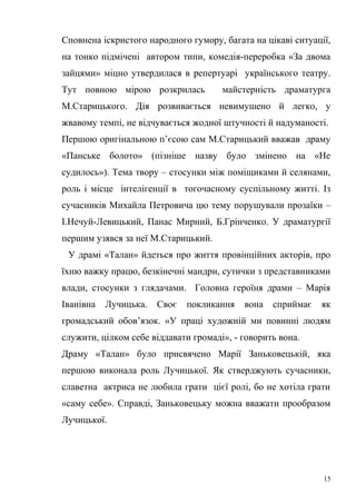 Сповнена іскристого народного гумору, багата на цікаві ситуації, 
на тонко підмічені автором типи, комедія-переробка «За двома 
зайцями» міцно утвердилася в репертуарі українського театру. 
Тут повною мірою розкрилась майстерність драматурга 
М.Старицького. Дія розвивається невимушено й легко, у 
жвавому темпі, не відчувається жодної штучності й надуманості. 
Першою оригінальною п’єсою сам М.Старицький вважав драму 
«Панське болото» (пізніше назву було змінено на «Не 
судилось»). Тема твору – стосунки між поміщиками й селянами, 
роль і місце інтелігенції в тогочасному суспільному житті. Із 
сучасників Михайла Петровича цю тему порушували прозаїки – 
І.Нечуй-Левицький, Панас Мирний, Б.Грінченко. У драматургії 
першим узявся за неї М.Старицький. 
У драмі «Талан» йдеться про життя провінційних акторів, про 
їхню важку працю, безкінечні мандри, сутички з представниками 
влади, стосунки з глядачами. Головна героїня драми – Марія 
Іванівна Лучицька. Своє покликання вона сприймає як 
громадський обов’язок. «У праці художній ми повинні людям 
служити, цілком себе віддавати громаді», - говорить вона. 
Драму «Талан» було присвячено Марії Заньковецькій, яка 
першою виконала роль Лучицької. Як стверджують сучасники, 
славетна актриса не любила грати цієї ролі, бо не хотіла грати 
«саму себе». Справді, Заньковецьку можна вважати прообразом 
Лучицької. 
15 
 