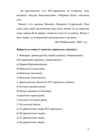 До оригінальних п’єс М.Старицького на історичну тему 
належать «Богдан Хмельницький», «Оборона Буші», «Остання 
ніч». 
Чимало п’єс написав Михайло Петрович Старицький. Різні 
теми, різні герої захоплювали уяву цього митця. Та на першому 
плані завжди були правда, синівське почуття до народу. Жоден з 
його творів не позбавлений громадянського звучання. 
(За О.Цибаньовою; 1000 сл.). 
Вибрати на кожне із запитань правильну відповідь: 
1. Найпершу драматургічну спробу (оперету «Чорноморці») 
М.Старицький здійснив у співавторстві з 
а) Марком Кропивницьким; 
б) Миколою Садовським; 
в) Миколою Лисенком; 
г) Миколою Леонтовичем. 
2. Драматургічна діяльність М.Старицького тривала 
а) близько двадцяти років; 
б) більше двадцяти п’яти років; 
в) протягом сорока років; 
г) близько п’ятдесяти років. 
3. На сьогодні відомо 
а) 12 драматичних творів М.Старицького; 
б) 20 драматичних творів; 
в) 32 драматичних твори; 
г) 40 драматичних творів. 
16 
 