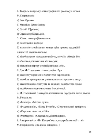 4. Творцем напрямку «етнографічного реалізму» назвав 
М.Старицького 
а) Іван Франко; 
б) Михайло Драгоманов; 
в) Сергій Єфремов; 
г) Олександр Білецький. 
5. Слово етнографізм означає 
а) походження народу; 
б) властивість оцінювати явища крізь призму традицій і 
цінностей васного народу; 
в) відображення народного побуту, звичаїв, обрядів без 
глибокого проникнення в їхню суть; 
г) ставлення народу до національної мови. 
6. Для М.Старицького етнографізм був 
а) засобом увиразнення характерів персонажів; 
б) засобом привернення уваги глядачів з простого люду; 
в) засобом вияву співчуття та симпатії до простого люду; 
г) засобом привернення уваги інтелігенції. 
7. М.Старицький є автором драматичних переробок таких творів 
М.Гоголя, як 
а) «Ревізор», «Мертві душі»; 
б) «Різдвяна ніч», «Тарас Бульба», «Сорочинський ярмарок»; 
в) «Страшна помста», «Вій»; 
г) «Миргород», «Старосвітські поміщики». 
8. Автором п’єси «На Кожум’яках», переробкою якої є твір 
М.Старицького «За двома зайцями», є 
17 
 