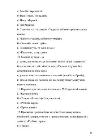 а) Іван Котляревський; 
б) Іван Нечуй-Левицький; 
в) Панас Мирний; 
г) Іван Франко. 
9. Сценічне життя комедія «За двома зайцями» розпочала під 
назвою 
а) «Багатому щастя, а вбогому трясця»; 
б) «Хвальби повні торби»; 
в) «Панська губа, та зубів нема»; 
г) «Казав пан, кожух дам». 
10. Мовний суржик - це 
а) слова, що вживаються жителями тієї чи іншої місцевості; 
б) елементи двох або кількох мов, об’єднані штучно, без 
додержання мовних норм; 
в) умовна мова декласованих елементів (злодіїв, жебраків); 
г) відомі слова, які залежно від контексту можуть набувати 
нового значення. 
11. Першою оригінальною п»єсою сам М.Старицький вважав 
а) «Останню ніч»; 
б) «Панське болото» («Не судилось»); 
в) «Розбите серце»; 
г) «Хрест життя». 
12. Про життя провінційних акторів, їхню важку працю, 
безкінечні мандри, сутички з представниками влади йдеться у 
драмі а) «Розбите серце»; 
б) «Талан»; 
18 
 