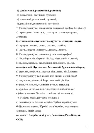а) динамічний, різномісний, рухомий; 
б) динамічний, постійний, рухомий; 
в) посилений, різномісний, рухомий; 
г) динамічний, різномісний, постійний. 
7. У якому рядку всі слова мають однаковий префікс ( с- або з-)? 
а) ..громадити, ..живатися, ..плакнути, ..характеризувати, 
..тихнути; 
б) ..хвалювати, ..пустошити, ..крутити, ..тихнути, ..терти; 
в) ..сунути, ..чесати, ..мити, ..палити, ..гребти; 
г) ..дати, ..плести, ..хитрити, ..ламати, ..садити. 
8. У якому рядку всі слова пишуться з апострофом? 
а) пів..яблука, пів..Європи, під..їзд, різдв..яний, м..ятний; 
б) зв..язок, матір..ю, без..ідейний, тьм..яніють, об..єкт. 
в) торф..яний, Лук..янівка, без..язикий, бур..ян. пів..яблука; 
г) стеф..юк, верф..ю, п..єдестал, відв..язати, різьб..ярство. 
9. У якому рядку у всіх словах слід писати м’який знак? 
а) ласун..чик, дівчин..ці, Ігор.., тон..ший, різ..бяр; 
б) стан..те, лар..ок, т..мяніти, ател..є, зозул..ці; 
в) кур..йоз, чотир..ох, нен..чин, ковал..с..кий, п’ят..сот; 
г ) бджіл..ництво, біл..шіст.., стеблин..ці, калинон..ці. 
10. У якому рядку допущено помилку ? 
а) Золоті ворота, Західна Україна, Трійця, гордіїв вузол; 
б) Десятинна церква, Збройні сили України, видавництво 
«Либідь», Матір Божа; 
в) доцент, Андріївський узвіз, Великдень, Рада Безпеки 
ООН; 
21 
 
