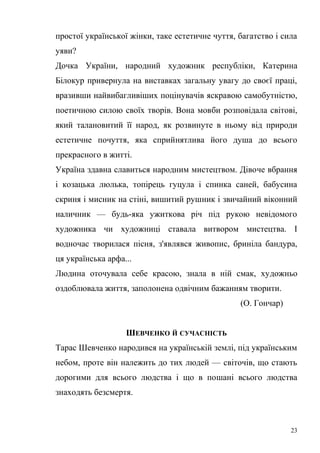 простої української жінки, таке естетичне чуття, багатство і сила 
уяви? 
Дочка України, народний художник республіки, Катерина 
Білокур привернула на виставках загальну увагу до своєї праці, 
вразивши найвибагливіших поцінувачів яскравою самобутністю, 
поетичною силою своїх творів. Вона мовби розповідала світові, 
який талановитий її народ, як розвинуте в ньому від природи 
естетичне почуття, яка сприйнятлива його душа до всього 
прекрасного в житті. 
Україна здавна славиться народним мистецтвом. Дівоче вбрання 
і козацька люлька, топірець гуцула і спинка саней, бабусина 
скриня і мисник на стіні, вишитий рушник і звичайний віконний 
наличник — будь-яка ужиткова річ під рукою невідомого 
художника чи художниці ставала витвором мистецтва. І 
водночас творилася пісня, з'являвся живопис, бриніла бандура, 
ця українська арфа... 
Людина оточувала себе красою, знала в ній смак, художньо 
оздоблювала життя, заполонена одвічним бажанням творити. 
(О. Гончар) 
ШЕВЧЕНКО Й СУЧАСНІСТЬ 
Тарас Шевченко народився на українській землі, під українським 
небом, проте він належить до тих людей — світочів, що стають 
дорогими для всього людства і що в пошані всього людства 
знаходять безсмертя. 
23 
 