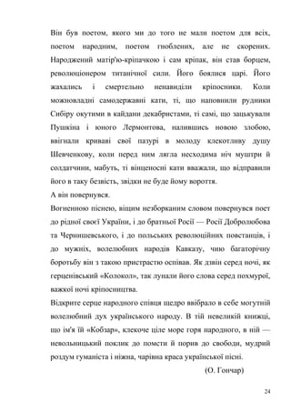 Він був поетом, якого ми до того не мали поетом для всіх, 
поетом народним, поетом гноблених, але не скорених. 
Народжений матір'ю-кріпачкою і сам кріпак, він став борцем, 
революціонером титанічної сили. Його боялися царі. Його 
жахались і смертельно ненавиділи кріпосники. Коли 
можновладні самодержавні кати, ті, що наповнили рудники 
Сибіру окутими в кайдани декабристами, ті самі, що зацькували 
Пушкіна і юного Лермонтова, налившись новою злобою, 
ввігнали криваві свої пазурі в молоду клекотливу душу 
Шевченкову, коли перед ним лягла несходима ніч муштри й 
солдатчини, мабуть, ті вінценосні кати вважали, що відправили 
його в таку безвість, звідки не буде йому вороття. 
А він повернувся. 
Вогненною піснею, віщим незборканим словом повернувся поет 
до рідної своєї України, і до братньої Росії — Росії Добролюбова 
та Чернишевського, і до польських революційних повстанців, і 
до мужніх, волелюбних народів Кавказу, чию багаторічну 
боротьбу він з такою пристрастю оспівав. Як дзвін серед ночі, як 
герценівський «Колокол», так лунали його слова серед похмурої, 
важкої ночі кріпосництва. 
Відкрите серце народного співця щедро ввібрало в себе могутній 
волелюбний дух українського народу. В тій невеликій книжці, 
що ім'я їй «Кобзар», клекоче ціле море горя народного, в ній — 
невольницький поклик до помсти й порив до свободи, мудрий 
роздум гуманіста і ніжна, чарівна краса української пісні. 
(О. Гончар) 
24 
 