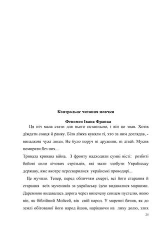 Контрольне читання мовчки 
Феномен Івана Франка 
Ця ніч мала стати для нього останньою, і він це знав. Хотів 
діждати сонця й ранку. Біля ліжка куняли ті, хто за ним доглядав, - 
випадкові чужі люди. Не було поруч ні дружини, ні дітей. Мусив 
помирати без них... 
Тривала кривава війна. З фронту надходили сумні вісті: розбиті 
бойові сили січових стрільців, які мали здобути Українську 
державу, вже вкотре пересварилися українські проводирі... 
Це мучило. Тепер, перед обличчям смерті, всі його старання й 
старання всіх мучеників за українську ідею видавалися марними. 
Даремною видавалась дорога через випечену сонцем пустелю, якою 
він, як біблійний Мойсей, вів свій народ. У маренні бачив, як до 
землі обітованої його народ йшов, нарікаючи на лиху долю, злих 
25 
 