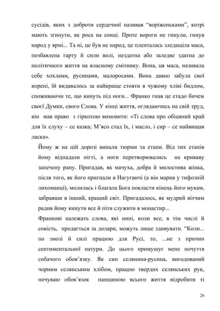 сусідів, яких з доброти сердечної називав “воріженьками”, котрі 
мають згинути, як роса на сонці. Проте вороги не гинули, гинув 
народ у ярмі... Та ні, це був не народ, це пленталась зледащіла маса, 
позбавлена гарту й сили волі, нездатна або заледве здатна до 
політичного життя на власному смітнику. Вона, ця маса, називала 
себе хохлами, русинами, малоросами. Вона давно забула свої 
корені, їй видавалось за найкраще стояти в чужому хліві бидлом, 
споживаючи те, що кинуть під ноги... Франко гнав це стадо бичем 
своєї Думки, свого Слова. У кінці життя, оглядаючись на свій труд, 
він мав право з гіркотою вимовити: «Ті слова про обіцяний край 
для їх слуху – се казка; М’ясо стад їх, і масло, і сир – се найвищая 
ласка». 
Йому ж на цій дорозі випали тюрми та етапи. Від тих етапів 
йому відпадали нігті, а ноги перетворювались на криваву 
запечену рану. Пригадав, як мачуха, добра й милостива жінка, 
після того, як його пригнали в Нагуєвичі (а він марив у тифозній 
лихоманці), молилась і благала Бога покласти кінець його мукам, 
забравши в інший, кращий світ. Пригадалось, як мудрий вітчим 
радив йому кинути все й піти служити в монастир... 
Франкові належать слова, які нині, коли все, в тім числі й 
совість, продається за долари, можуть лише здивувати. “Коли... 
по змозі й силі працюю для Русі, то, ...не з причин 
сентиментальної натури. До цього примушує мене почуття 
собачого обов’язку. Як син селянина-русина, вигодований 
чорним селянським хлібом, працею твердих селянських рук, 
почуваю обов’язок панщиною всього життя відробити ті 
26 
 