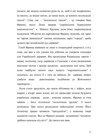 шеляги, які видала селянська рука на те, щоб я міг видряпатись 
на висоту, де видно світло, де пахне воля, де ясніють вселюдські 
ідеали”. Саме так – “вселюдські ідеали”, - це говорив Іван 
Франко, якого Ленін вважав “українським буржуазним 
націоналістом”, а Микита Хрущов, коли йому запропонували 
відзначити 100-річчя від народження Франка, відповів, що зараз 
не “время заниматься” такими питаннями, зараз “страда”, треба 
думати про мільйонний пуд державі! 
Геній Франка виявився не лише в літературній творчості, а й у 
тому, що вже в тих умовах він добачив, як створити плацдарм 
для Української держави. Він організував Радикальну партію - 
першу політичну силу українців в Галичині з чітко визначеною 
кінечною метою і вказав механізм досягнення цієї мети. Цей 
шлях майбутні світочі наук назвуть “парламентським” і 
зазначать, що нічого б з того не вийшло, бо державу можна 
здобути лише революціями, подібними до Жовтневого 
перевороту... 
Коли стало зрозуміло, що земля обітована не є міфом, коли 
вдарив у ніздрі запах влади, всі оті проводирі почали будувати 
українську державу задля... власних кишень. Франко ж став 
зайвим – його оголосили “політичним трупом”. З нього 
кепкували. Про нього розпускали найогидніші плітки. Його 
титанічну працю називали “продукцією”, у кожному творі 
шукаючи плагіат. Все це Франко називав заганянням “мільйону 
дрібних шпильок під нігті”. До такого він звик. 
27 
 