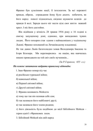 Франко був сумлінням нації, її інтелектом. За всі пережиті 
кривди, образи, страждання йому було досить побачити, як 
його народ поволі підноситься, свідомо шукаючи шляхів до 
правди й волі. Заради цього міг нести ціле своє життя важкий 
хрест. І ніс його достойно. 
Він відійшов у вічність 28 травня 1916 року о 16 годині в 
своєму запущеному домі, одиноко, при випадкових чужих 
людях. Його похорон став одним з наймасовіших у тодішньому 
Львові. Франко похований на Личаківському кладовищі. 
Не так давно Львів багатолюдно ховав Володимира Івасюка та 
Ігоря Білозора. Ми перетворились на націю, яка навчилась 
пишно проводжати на той світ своїх мучеників... 
(За Р.Гораком; 655 сл.) 
На кожне запитання вибрати правильну відповідь: 
1. Іван Франко помер під час 
а) російсько-турецької війни; 
б) кавказької війни; 
в) Першої світової війни; 
г) Другої світової війни. 
2. Франка називають Мойсеєм 
а) тому що так він називав себе сам; 
б) так називали його найближчі друзі; 
в) так називали його члени родини; 
г) його діяльність була подібною до місії Біблійного Мойсея – 
героя однієї з Франкових поем. 
3. Біблійний Мойсей вів свій народ 
28 
 