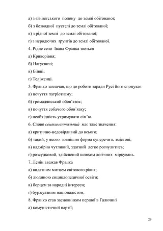 а) з єгипетського полону до землі обітованої; 
б) з безводної пустелі до землі обітованої; 
в) з рідної землі до землі обітованої; 
г) з неродючих rрунтів до землі обітованої. 
4. Рідне село Івана Франка зветься 
а) Криворівня; 
б) Нагуєвичі; 
в) Біївці; 
г) Теліженці. 
5. Франко зазначав, що до роботи заради Русі його спонукає 
а) почуття патріотизму; 
б) громадянський обов’язок; 
в) почуття собачого обов’язку; 
г) необхідність утримувати сім’ю. 
6. Слово сентиментальний має таке значення: 
а) критично-недовірливий до всього; 
б) такий, у якого зовнішня форма суперечить змістові; 
в) надмірно чутливий, здатний легко розчулитись; 
г) розсудковий, здійснений шляхом логічних міркувань. 
7. Ленін вважав Франка 
а) видатним митцем світового рівня; 
б) людиною енциклопедичної освіти; 
в) борцем за народні інтереси; 
г) буржуазним націоналістом; 
8. Франко став засновником першої в Галичині 
а) комуністичної партії; 
29 
 