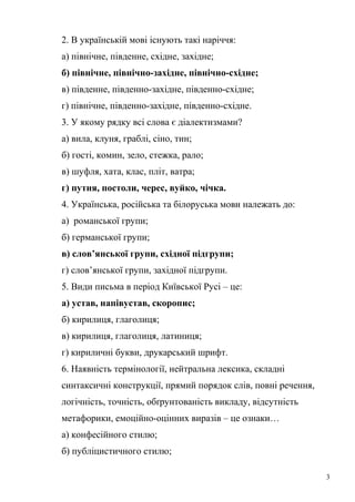 2. В українській мові існують такі наріччя: 
а) північне, південне, східне, західне; 
б) північне, північно-західне, північно-східне; 
в) південне, південно-західне, південно-східне; 
г) північне, південно-західне, південно-східне. 
3. У якому рядку всі слова є діалектизмами? 
а) вила, клуня, граблі, сіно, тин; 
б) гості, комин, зело, стежка, рало; 
в) шуфля, хата, клас, пліт, ватра; 
г) путня, постоли, черес, вуйко, чічка. 
4. Українська, російська та білоруська мови належать до: 
а) романської групи; 
б) германської групи; 
в) слов’янської групи, східної підгрупи; 
г) слов’янської групи, західної підгрупи. 
5. Види письма в період Київської Русі – це: 
а) устав, напівустав, скоропис; 
б) кирилиця, глаголиця; 
в) кирилиця, глаголиця, латиниця; 
г) кириличні букви, друкарський шрифт. 
6. Наявність термінології, нейтральна лексика, складні 
синтаксичні конструкції, прямий порядок слів, повні речення, 
логічність, точність, обґрунтованість викладу, відсутність 
метафорики, емоційно-оцінних виразів – це ознаки… 
а) конфесійного стилю; 
б) публіцистичного стилю; 
3 
 