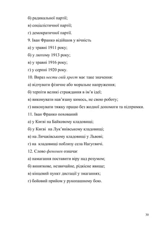 б) радикальної партії; 
в) соціалістичної партії; 
г) демократичної партії. 
9. Іван Франко відійшов у вічність 
а) у травні 1911 року; 
б) у лютому 1913 року; 
в) у травні 1916 року; 
г) у серпні 1920 року. 
10. Вираз нести свій хрест має таке значення: 
а) відчувати фізичне або моральне напруження; 
б) терпіти великі страждання в ім’я ідеї; 
в) виконувати нав’язану кимось, не свою роботу; 
г) виконувати тяжку працю без жодної допомоги та підтримки. 
11. Іван Франко похований 
а) у Києві на Байковому кладовищі; 
б) у Києві на Лук’янівському кладовищі; 
в) на Личаківському кладовищі у Львові; 
г) на кладовищі поблизу села Нагуєвичі. 
12. Слово феномен означає 
а) намагання поставити віру над розумом; 
б) виняткове, незвичайне, рідкісне явище; 
в) кінцевий пункт дистації у змаганнях; 
г) бойовий прийом у рукопашному бою. 
30 
 