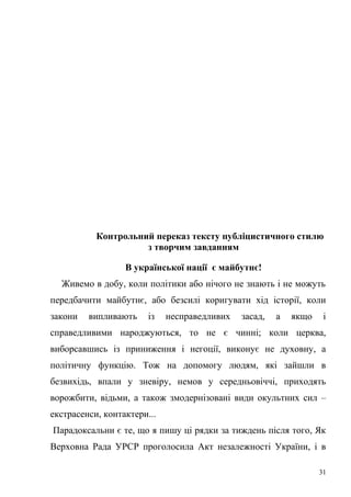 Контрольний переказ тексту публіцистичного стилю 
з творчим завданням 
В української нації є майбутнє! 
Живемо в добу, коли політики або нічого не знають і не можуть 
передбачити майбутнє, або безсилі коригувати хід історії, коли 
закони випливають із несправедливих засад, а якщо і 
справедливими народжуються, то не є чинні; коли церква, 
виборсавшись із приниження і негоції, виконує не духовну, а 
політичну функцію. Тож на допомогу людям, які зайшли в 
безвихідь, впали у зневіру, немов у середньовіччі, приходять 
ворожбити, відьми, а також змодернізовані види окультних сил – 
екстрасенси, контактери... 
Парадоксальни є те, що я пишу ці рядки за тиждень після того, Як 
Верховна Рада УРСР проголосила Акт незалежності України, і в 
31 
 