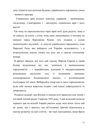 день підняття над куполом будинку українського парламенту синьо 
– жовного прапора. 
Сповнилася мрія кількох поколінь українців – зруйнованих, 
знедолених, з’яничарених і – вистоялих, сповнилася мрія і мого 
життя! 
Так чому не перехоплюється через край моєї душі радість, чому я 
не сміюся, не плачу з утіхи, чому нині, вихопившись із натовпу на 
майдані перед Верховною Радою, геть подався з площі 
осамотнений і скулений, - я, депутат українського парламенту, член 
Народної Ради, яка виборола для України незалежність,- і в 
незрозумілому смутку сиджу ось цілу ніч у своєму готельному 
номері. 
Я врешті збагнув, від чого цей смуток. Народи Європи в такий 
безмір віддалилися від нас, залишили в національному 
середньовіччі – з ворожбитами, відьмами й змодернізованими 
різновидами окультних сил, із нечинними законами, 
сплюндрованою більшовизмом землею, з розлінивленим 
господарем тієї землі. Виборсуйся тепер сам із свого середньовіччя, 
куди тебе загнала жорстока історія і твої власні добродушність та 
довірливість. 
Розцвіло надворі: над Києвом із кокона ночі проколюється тихий і 
погожий осінній ранок 5 вересня 1991 року. І цей величний початок 
першого дня на вільній Україні раптом додає мені втіхи: ніхто хай 
не думає, що з якихось там об’єктивних причин відкотилися у 
своєму розвитку на цілі стліття, - ми таки знаходимося, якщо брати 
32 
 