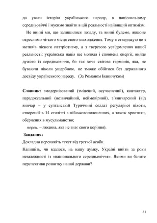до уваги історію українського народу, в національному 
середньовіччі і мусимо знайти в цій реальності найвищий оптимізм. 
Не винні ми, що залишилися позаду, та винні будемо, якщоне 
окреслимо чіткого місця свого знаходження. Тому я стверджую не з 
мотивів пісного паттріотизму, а з тверезого усвідомлення нашої 
реальності: українська нація ще молода і сповнена енергії, вийде 
дужого із середньовіччя, бо так хоче світова гармонія, яка, не 
буваючи ніколи ущербною, не зможе обійтися без державного 
досвіду українського народу. (За Романом Іваничуком) 
Словник: змодернізований (змінений, осучаснений), контактер, 
парадоксальний (незвичайний, неймовірний), з’яничарений (від 
яничар – у султанській Туриччині солдат регулярної піхоти, 
створеної в 14 столітті з військовополоненних, а також християн, 
обернених в мусульманство; 
перен. – людина, яка не знає свого коріння). 
Завдання: 
Докладно перекажіть текст від третьої особи. 
Напишіть, чи вдалося, на вашу думку, Україні вийти за роки 
незалежності із «національного середньовіччя». Якими ви бачите 
перспективи розвитку нашої держави? 
33 
 