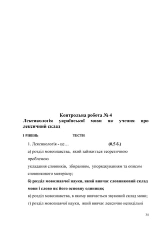 Контрольна робота № 4 
Лексикологія української мови як учення про 
лексичний склад 
І РІВЕНЬ ТЕСТИ 
1. Лексикологія - це… (0,5 б.) 
а) розділ мовознавства, який займається теоретичною 
проблемою 
укладання словників, збиранням, упорядкуванням та описом 
словникового матеріалу; 
б) розділ мовознавчої науки, який вивчає словниковий склад 
мови і слово як його основну одиницю; 
в) розділ мовознавства, в якому вивчається звуковий склад мови; 
г) розділ мовознавчої науки, який вивчає лексично неподільні 
34 
 