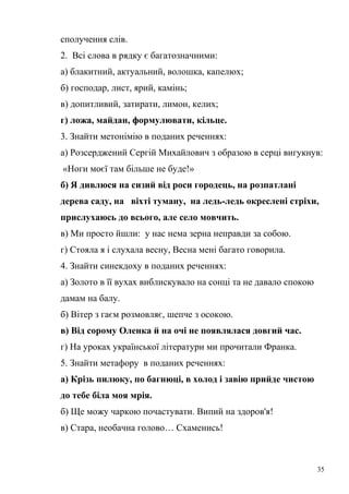 сполучення слів. 
2. Всі слова в рядку є багатозначними: 
а) блакитний, актуальний, волошка, капелюх; 
б) господар, лист, ярий, камінь; 
в) допитливий, затирати, лимон, келих; 
г) ложа, майдан, формулювати, кільце. 
3. Знайти метонімію в поданих реченнях: 
а) Розсерджений Сергій Михайлович з образою в серці вигукнув: 
«Ноги моєї там більше не буде!» 
б) Я дивлюся на сизий від роси городець, на розпатлані 
дерева саду, на віхті туману, на ледь-ледь окреслені стріхи, 
прислухаюсь до всього, але село мовчить. 
в) Ми просто йшли: у нас нема зерна неправди за собою. 
г) Стояла я і слухала весну, Весна мені багато говорила. 
4. Знайти синекдоху в поданих реченнях: 
а) Золото в її вухах виблискувало на сонці та не давало спокою 
дамам на балу. 
б) Вітер з гаєм розмовляє, шепче з осокою. 
в) Від сорому Оленка й на очі не появлялася довгий час. 
г) На уроках української літератури ми прочитали Франка. 
5. Знайти метафору в поданих реченнях: 
а) Крізь пилюку, по багнюці, в холод і завію прийде чистою 
до тебе біла моя мрія. 
б) Ще можу чаркою почастувати. Випий на здоров'я! 
в) Стара, необачна голово… Схаменись! 
35 
 