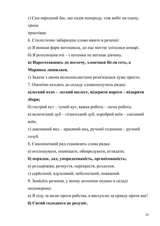 г) Сам народний бас, що сидів попереду, теж вибіг на сцену, 
трохи 
проспівав. 
6. Стилістично забарвлене слово вжито в реченні: 
а) Я вмикав фари мотоцикла, до нас миттю зліталися комарі. 
б) Я розплющив очі – і потемки не впізнав дівчину. 
в) Нареготавшись до несхочу, хлопчаки бігли геть, а 
Маринка лишилася. 
г) Задача з двома велосипедистами розв'язалася дуже просто. 
7. Омоніми входять до складу словосполучень рядка: 
а)легкий птах – легкий шелест, відкрити ворота – відкрити 
збори; 
б) гострий кут – тупий кут, важка робота – легка робота; 
в) величезний дуб – гігантський дуб, хоробрий воїн – сміливий 
воїн; 
г) доконаний вид – красивий вид, ручний годинник – ручний 
голуб. 
8. Синонімічний ряд становлять слова рядка: 
а) оголошувати, оповіщати, обнародувати, оглядати; 
б) порядок, лад, упорядкованість, організованість; 
в) роздоріжжя, розпуття, перехрестя, роздолля; 
г) серйозний, вдумливий, небезпечний, поважний. 
9. Знайдіть речення, у якому антоніми подано в складі 
оксюморона: 
а) Я піду за волю проти рабства, я виступлю за правду проти вас! 
б) Ситий голодного не розуміє. 
36 
 