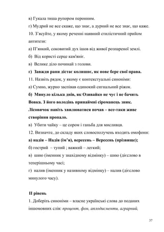 в) Гукала тиша рупором перонним. 
г) Мудрий не все скаже, що знає, а дурний не все знає, що каже. 
10. З’ясуйте, у якому реченні наявний стилістичний прийом 
антитези: 
а) П’янкий, соковитий дух ішов від живої розпареної землі. 
б) Від користі серце кам'яніє. 
в) Велике діло починай з голови. 
г) Завжди рани дістає колишнє, як нове бере свої права. 
11. Назвіть рядок, у якому є контекстуальні синоніми: 
а) Сумно, журно заспівав одинокий сигнальний ріжок. 
б) Минуло кілька днів, як Озивайко не чує і не бачить 
Вовка. З його володінь принаймні сіроманець зник. 
Лісовичок навіть хвилюватися почав – все-таки живе 
створіння пропало. 
в) Убити чайку – це сором і ганьба для мисливця. 
12. Визначте, до складу яких словосполучень входять омофони: 
а) надія – Надія (ім’я), вересень – Вересень (прізвище); 
б) гострий – тупий ; важкий – легкий; 
в) шию (іменник у знахідному відмінку) – шию (дієслово в 
теперішньому часі; 
г) налив (іменник у називному відмінку) – налив (дієслово 
минулого часу). 
ІІ рівень 
1. Доберіть синоніми – власне українські слова до поданих 
іншомовних слів: процент, фон, аплодисменти, аграрний, 
37 
 