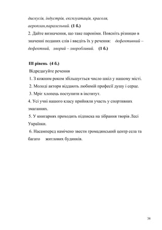 дискусія, індустрія, експлуатація, красоля, 
аероплан,паралельний. (1 б.) 
2. Дайте визначення, що таке пароніми. Поясніть різницю в 
значенні поданих слів і введіть їх у речення: дефективний – 
дефектний, хворий – хворобливий. (1 б.) 
ІІІ рівень (4 б.) 
Відредагуйте речення 
1. З кожним роком збільшується число шкіл у нашому місті. 
2. Молоді актори віддають любимій професії душу і серце. 
3. Мріє хлопець поступити в інститут. 
4. Усі учні нашого класу прийняли участь у спортивних 
змаганнях. 
5. У книгарнях проходить підписка на зібрання творів Лесі 
Українки. 
6. Насамперед намічено звести громадянський центр села та 
багато житлових будинків. 
38 
 