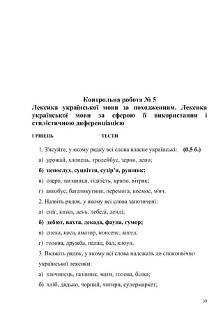 Контрольна робота № 5 
Лексика української мови за походженням. Лексика 
української мови за сферою її використання і 
стилістичною диференціацією 
І РІВЕНЬ ТЕСТИ 
1. З'ясуйте, у якому рядку всі слова власне українські: (0,5 б.) 
а) урожай, хлопець, тролейбус, зерно, депо; 
б) непослух, суцвіття, сузір’я, рушник; 
в) озеро, таємниця, гідність, крило, вітряк; 
г) автобус, багатокутник, перемога, космос, м'яч. 
2. Назвіть рядок, у якому всі слова запозичені: 
а) сніг, казка, день, лебеді, денді; 
б) дебют, вахта, декада, фауна, гумор; 
в) спека, коса, аматор, нонсенс, ангел; 
г) голова, дружба, палац, бал, клоун. 
3. Вкажіть рядок, у якому всі слова належать до споконвічно 
української лексики: 
а) злочинець, газівник, мати, голова, білка; 
б) хліб, дядько, чорний, чотири, супермаркет; 
39 
 
