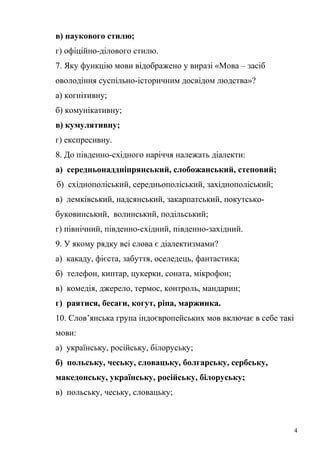 в) наукового стилю; 
г) офіційно-ділового стилю. 
7. Яку функцію мови відображено у виразі «Мова – засіб 
оволодіння суспільно-історичним досвідом людства»? 
а) когнітивну; 
б) комунікативну; 
в) кумулятивну; 
г) експресивну. 
8. До південно-східного наріччя належать діалекти: 
а) середньонаддніпрянський, слобожанський, степовий; 
б) східнополіський, середньополіський, західнополіський; 
в) лемківський, надсянський, закарпатський, покутсько- 
буковинський, волинський, подільський; 
г) північний, південно-східний, південно-західний. 
9. У якому рядку всі слова є діалектизмами? 
а) какаду, фієста, забуття, оселедець, фантастика; 
б) телефон, киптар, цукерки, соната, мікрофон; 
в) комедія, джерело, термос, контроль, мандарин; 
г) раятися, бесаги, когут, ріпа, маржинка. 
10. Слов’янська група індоєвропейських мов включає в себе такі 
мови: 
а) українську, російську, білоруську; 
б) польську, чеську, словацьку, болгарську, сербську, 
македонську, українську, російську, білоруську; 
в) польську, чеську, словацьку; 
4 
 