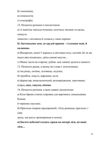 б) топоніміка; 
в) етимологія; 
г) етнографія. 
12. Позначте речення із неологізмом: 
а) А невістка змотала починки, полічила чисниці та пасма, 
скинула 
півмоток з мотовила й сховала у свою скриню. 
б) Листопадово день до грудей припав – і кленово мені, й 
калиново. 
в) Воскресни, мамо! І вернись в світлицю-хату; опочий, бо ти аж 
надто вже втомилась, гріхи синові несучи… 
г) Міцне листя на старому дубові, мов дзвінкі дукати в намисті. 
13. Позначте рядок, в якому всі слова є екзотизмами: 
а) тягунець, хитник, летовище, неділка; 
б) трембіта, покуть, вареники, кутя; 
в) формуляр, вищезазначений, розпорядження, заактовано; 
г) аул, саке, ханума, кімоно. 
14. Позначте речення, в яких наявні діалектизми: 
а) Коло брами стояла сторожка для вартового, помальована 
білими 
й чорними смугами; 
б) Приємлю спориш придорожній, і білу ромашку приємлю, і 
сиву 
грозу, що росте громокроною в землю; 
в) Багато небесної сходить краси на кичері ліси, на наші 
ліси… 
42 
 