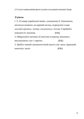 г) І густо-джмелиним роєм гугнів в огудинні-натинні вітер. 
ІІ рівень 
1. У «Словарі української мови», укладеному Б. Грінченком, 
містяться незвичні, на перший погляд, незрозумілі слова: 
милода́н,вірня́нка, звіздар, вінчатонько, білозір. Спробуйте 
пояснити їх значення. (1 б.) 
2. Обґрунтуйте питання «Сленгізми в нашому мовленні», 
висловлюючи «за» і «проти». (2 б.) 
3. Зробіть повний лексикологічний аналіз слів: мати, сіренький, 
шепотіти, тепло. (2 б.) 
43 
 