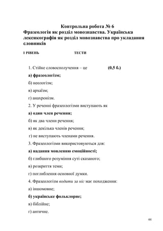 Контрольна робота № 6 
Фразеологія як розділ мовознавства. Українська 
лексикографія як розділ мовознавства про укладання 
словників 
І РІВЕНЬ ТЕСТИ 
1. Стійке словосполучення – це (0,5 б.) 
а) фразеологізм; 
б) неологізм; 
в) архаїзм; 
г) анахронізм. 
2. У реченні фразеологізми виступають як 
а) один член речення; 
б) як два члени речення; 
в) як декілька членів речення; 
г) не виступають членами речення. 
3. Фразеологізми використовуються для: 
а) надання мовленню емоційності; 
б) глибшого розуміння суті сказаного; 
в) розкриття теми; 
г) поглиблення основної думки. 
4. Фразеологізм водити за ніс має походження: 
а) іншомовне; 
б) українське фольклорне; 
в) біблійне; 
г) античне. 
44 
 