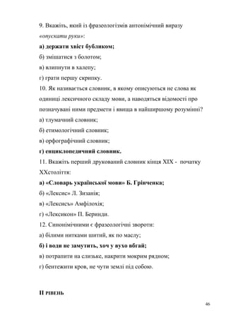 9. Вкажіть, який із фразеологізмів антонімічний виразу 
«опускати руки»: 
а) держати хвіст бубликом; 
б) змішатися з болотом; 
в) влипнути в халепу; 
г) грати першу скрипку. 
10. Як називається словник, в якому описуються не слова як 
одиниці лексичного складу мови, а наводяться відомості про 
позначувані ними предмети і явища в найширшому розумінні? 
а) тлумачний словник; 
б) етимологічний словник; 
в) орфографічний словник; 
г) енциклопедичний словник. 
11. Вкажіть перший друкований словник кінця ХІХ - початку 
ХХстоліття: 
а) «Словарь української мови» Б. Грінченка; 
б) «Лексис» Л. Зизанія; 
в) «Лексисъ» Амфілохія; 
г) «Лексикон» П. Беринди. 
12. Синонімічними є фразеологічні звороти: 
а) білими нитками шитий, як по маслу; 
б) і води не замутить, хоч у вухо вбгай; 
в) потрапити на слизьке, накрити мокрим рядном; 
г) бентежити кров, не чути землі під собою. 
ІІ РІВЕНЬ 
46 
 
