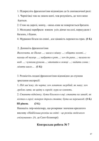 1. Підкресліть фразеологізми відповідно до їх синтаксичної ролі: 
1. Чернігівці теж не ликом шиті, теж розуміють, до чого воно 
йдеться. 
2. Стою на дорозі, мовчу, - якось язик не повертається брехати. 
3. Молодиці перебрали язиком усіх дівчат на селі, пересудили і 
багатих, і бідних. 
4. Мурашки бігали по спині , але цікавість перемогла страх. (1 б.) 
2. Допишіть фразеологізми 
Вискочити, як Пилип …; шила в мішку …; обіцяти золоті…; 
палець об палець …; набрати в рот…; хоч до рани…; вилами по 
воді …; чужими руками…; втопити в ложці …; кидати слова ; 
міняти шило… . (1 б.) 
3. Розмістіть подані фразеологізми відповідно до ступеня 
зростання експресії: 
1. Під зав’язку; до чорта; хоч лопатою загрібай; як маку; хоч 
греблю гати; як цвіту в городі; кури не клюють. 
2. Ставити підніжку; бути більмом в оці; ставати на заваді; як 
кістка в горлі; поперек дороги стояти; бути на перешкоді. (1 б.) 
ІІІ рівень (3 б.) 
Напишіть твір-мініатюру, що розкриває значення крилатого 
вислову «Найбільша розкіш на світі – це розкіш людського 
спілкування». (А. де Сент-Екзюпері) 
Контрольна робота № 7 
47 
 