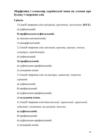Морфеміка і словотвір української мови як учення про 
будову і творення слів 
І рівень 
1.Спосіб творення слів надмірний, пристінок, наколінник: (0,5 б.) 
а) суфіксальний; 
б) префіксально-суфіксальний; 
в) лексико-синтаксичний; 
г) неморфологічний. 
2. Спосіб творення слів завеликий, прамова, призвук, неволя, 
суперприз, передісторія: 
а) суфіксальний; 
б) префіксальний; 
в) суфіксально-префіксальний; 
г) складання основ. 
3. Спосіб творення слів лісотундра, святвечір, сторіччя, 
горицвіт: 
а) суфіксальний; 
б) префіксальний; 
в) суфіксально-префіксальний; 
г) складання основ. 
4. Спосіб творення слів батьківський, чорненький, гарненький, 
зубастий, соковитий, кислуватий, доньчин: 
а) суфіксальний; 
б) префіксальний; 
в) суфіксально-префіксальний; 
г) складання основ. 
48 
 