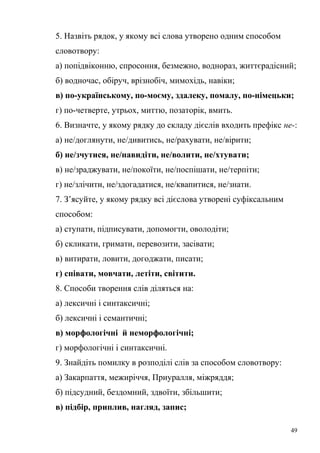 5. Назвіть рядок, у якому всі слова утворено одним способом 
словотвору: 
а) попідвіконню, спросоння, безмежно, воднораз, життєрадісний; 
б) водночас, обіруч, врізнобіч, мимохідь, навіки; 
в) по-українському, по-моєму, здалеку, помалу, по-німецьки; 
г) по-четверте, утрьох, миттю, позаторік, вмить. 
6. Визначте, у якому рядку до складу дієслів входить префікс не-: 
а) не/доглянути, не/дивитись, не/рахувати, не/вірити; 
б) не/зчутися, не/навидіти, не/волити, не/хтувати; 
в) не/зраджувати, не/покоїти, не/поспішати, не/терпіти; 
г) не/злічити, не/здогадатися, не/квапитися, не/знати. 
7. З’ясуйте, у якому рядку всі дієслова утворені суфіксальним 
способом: 
а) ступати, підписувати, допомогти, оволодіти; 
б) скликати, гримати, перевозити, засівати; 
в) витирати, ловити, догоджати, писати; 
г) співати, мовчати, летіти, світити. 
8. Способи творення слів діляться на: 
а) лексичні і синтаксичні; 
б) лексичні і семантичні; 
в) морфологічні й неморфологічні; 
г) морфологічні і синтаксичні. 
9. Знайдіть помилку в розподілі слів за способом словотвору: 
а) Закарпаття, межиріччя, Приуралля, міжряддя; 
б) підсудний, бездомний, здвоїти, збільшити; 
в) підбір, приплив, нагляд, запис; 
49 
 